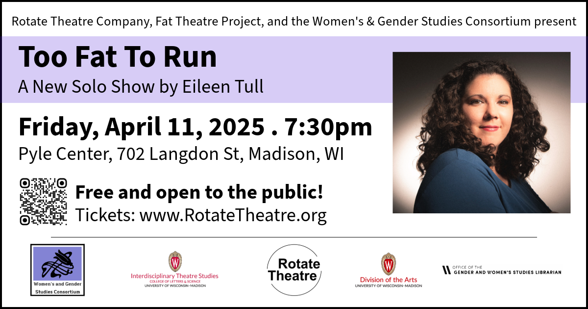 Headshot of Eileen Tull. Text reads: Rotate Theatre Company, Fat Theatre Project, and the Women's & Gender Studies Consortium present Too Fat To Run, A New Solo Show by Eileen Tull. Friday, April 11, 2025. 7:30pm. Pyle Center, 702 Langdon St, Madison, WI. Free and open to the public! Tickets: www.RotateTheatre.org. Logos: Women's & Gender Studies Consortium, Interdisciplinary Theatre Studies, Rotate Theatre, Division of the Arts, Office of the Gender & Women’s Studies Librarian.